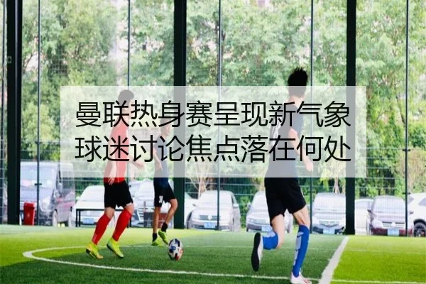 曼联热身赛呈现新气象 球迷讨论焦点落在何处
